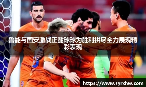 鲁能与国安激战正酣球球为胜利拼尽全力展现精彩表现